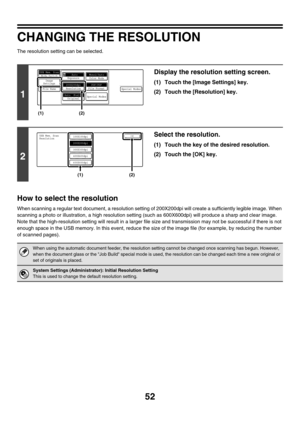 Page 275
52
CHANGING THE RESOLUTION
The resolution setting can be selected.
How to select the resolution
When scanning a regular text document, a resolution settin g of 200X200dpi will create a suffi ciently legible image. When 
scanning a photo or illustration , a high resolution setting (such as 600X 600dpi) will produce a sharp and clear image. 
Note that the high-resolution se tting will result in a larger file size and transmission may not be successful if there is not 
enough space in the USB memory. In...