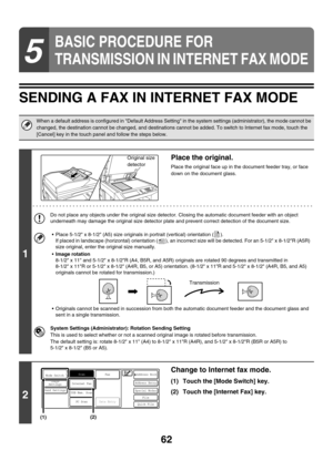 Page 28562
SENDING A FAX IN INTERNET FAX MODE
5
BASIC PROCEDURE FOR 
TRANSMISSION IN INTERNET FAX MODE
When a default address is configured in Default Address Setting in the system settings (administrator), the mode cannot be 
changed, the destination cannot be changed, and destinations cannot be added. To switch to Internet fax mode, touch the 
[Cancel] key in the touch panel and follow the steps below.
1
Place the original.
Place the original face up in the document feeder tray, or face 
down on the document...