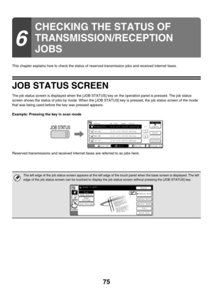 Page 29875
This chapter explains how to check the status of reserved transmission jobs and received Internet faxes.
JOB STATUS SCREEN
The job status screen is displayed when the [JOB STATUS] key on the operation panel is pressed. The job status 
screen shows the status of jobs by mode. When the [JOB STATUS] key is pressed, the job status screen of the mode 
that was being used before the key was pressed appears.
Example: Pressing the key in scan mode
Reserved transmissions and received Internet faxes are...