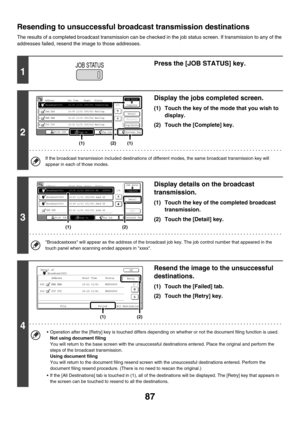 Page 31087
Resending to unsuccessful broadcast transmission destinations
The results of a completed broadcast transmission can be checked in the job status screen. If transmission to any of the 
addresses failed, resend the image to those addresses.
1
Press the [JOB STATUS] key.
2
Display the jobs completed screen.
(1) Touch the key of the mode that you wish to 
display.
(2) Touch the [Complete] key.
If the broadcast transmission included destinations of different modes, the same broadcast transmission key will...