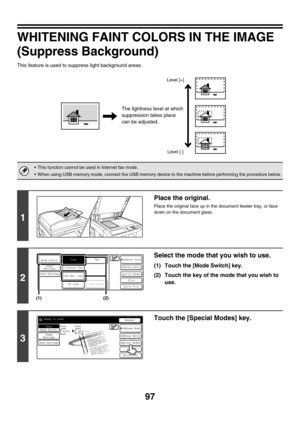 Page 32097
WHITENING FAINT COLORS IN THE IMAGE
(Suppress Background)
This feature is used to suppress light background areas.
 This function cannot be used in Internet fax mode.
 When using USB memory mode, connect the USB memory device to the machine before performing the procedure below.
1
Place the original.
Place the original face up in the document feeder tray, or face 
down on the document glass.
2
Select the mode that you wish to use.
(1) Touch the [Mode Switch] key.
(2) Touch the key of the mode that...