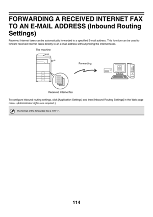 Page 337114
FORWARDING A RECEIVED INTERNET FAX 
TO AN E-MAIL ADDRESS (Inbound Routing 
Settings)
Received Internet faxes can be automatically forwarded to a specified E-mail address. This function can be used to 
forward received Internet faxes directly to an e-mail address without printing the Internet faxes.
To configure inbound routing settings, click [Application Settings] and then [Inbound Routing Settings] in the Web page 
menu. (Administrator rights are required.)
The format of the forwarded file is...