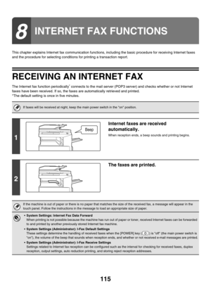 Page 338115
This chapter explains Internet fax communication functions, including the basic procedure for receiving Internet faxes 
and the procedure for selecting conditions for printing a transaction report.
RECEIVING AN INTERNET FAX
The Internet fax function periodically* connects to the mail server (POP3 server) and checks whether or not Internet 
faxes have been received. If so, the faxes are automatically retrieved and printed.
*The default setting is once in five minutes.
8
INTERNET FAX FUNCTIONS
If faxes...