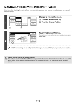 Page 339116
MANUALLY RECEIVING INTERNET FAXES
If the interval for checking for received faxes is somewhat long and you wish to check immediately, you can manually 
initiate reception.
1
Change to Internet fax mode.
(1) Touch the [Mode Switch] key.
(2) Touch the [Internet Fax] key.
2
Touch the [Manual RX] key.
The machine connects to the mail server and begins reception 
of new faxes.
If POP3 server settings are not configured in the Web pages, the [Manual RX] key is grayed out to prevent selection.
System...