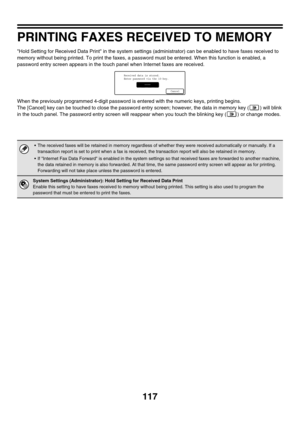 Page 340117
PRINTING FAXES RECEIVED TO MEMORY
Hold Setting for Received Data Print in the system settings (administrator) can be enabled to have faxes received to 
memory without being printed. To print the faxes, a password must be entered. When this function is enabled, a 
password entry screen appears in the touch panel when Internet faxes are received.
When the previously programmed 4-digit password is entered with the numeric keys, printing begins.
The [Cancel] key can be touched to close the password entry...