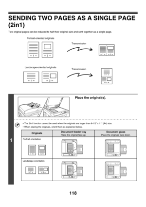 Page 341118
SENDING TWO PAGES AS A SINGLE PAGE 
(2in1)
Two original pages can be reduced to half their original size and sent together as a single page.
1
Place the original(s).
 The 2in1 function cannot be used when the originals are larger than 8-1/2 x 11 (A4) size.
 When placing the originals, orient them as explained below.
12
12
12
1
2
Portrait-oriented originals
Landscape-oriented originalsTransmission
Transmission
1 1
12
12
1
1
1
1
Document feeder tray
Place the original face up.
Portrait orientation...