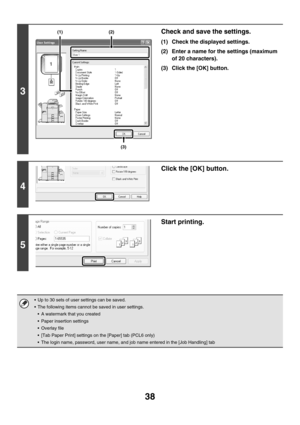 Page 39338
3
Check and save the settings.
(1) Check the displayed settings.
(2) Enter a name for the settings (maximum 
of 20 characters).
(3) Click the [OK] button.
4
Click the [OK] button.
5
Start printing.
 Up to 30 sets of user settings can be saved.
 The following items cannot be saved in user settings.
 A watermark that you created
 Paper insertion settings
 Overlay file
 [Tab Paper Print] settings on the [Paper] tab (PCL6 only)
 The login name, password, user name, and job name entered in the [Job...