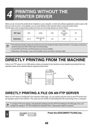 Page 403
48
When you do not have the printer driver installed on your computer, or when the software application used to open a file 
that you wish to print is not available, you can print directly to the machine without using the printer driver.
The file types (and corresponding extensions)  that can be printed directly are shown below.
DIRECTLY PRINTING FROM THE MACHINE
A file on an FTP server or in a USB memory device connec ted to the machine can be selected and printed from the 
operation panel of the...