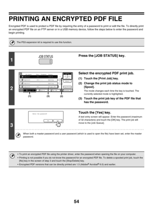 Page 40954
PRINTING AN ENCRYPTED PDF FILE
Encrypted PDF is used to protect a PDF file by requiring the entry of a password to print or edit the file. To directly print 
an encrypted PDF file on an FTP server or in a USB memory device, follow the steps below to enter the password and 
begin printing.
The PS3 expansion kit is required to use this function.
1
Press the [JOB STATUS] key.
2
Select the encrypted PDF print job.
(1) Touch the [Print Job] key.
(2) Change the print job status mode to 
[Spool].
The mode...