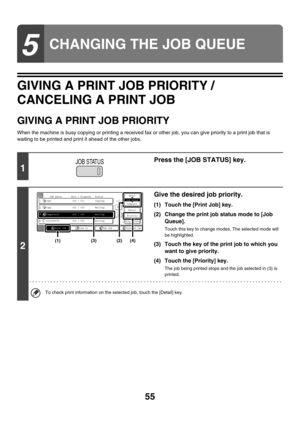 Page 41055
GIVING A PRINT JOB PRIORITY / 
CANCELING A PRINT JOB
GIVING A PRINT JOB PRIORITY
When the machine is busy copying or printing a received fax or other job, you can give priority to a print job that is 
waiting to be printed and print it ahead of the other jobs.
5
CHANGING THE JOB QUEUE
1
Press the [JOB STATUS] key.
2
Give the desired job priority.
(1) Touch the [Print Job] key.
(2) Change the print job status mode to [Job 
Queue].
Touch this key to change modes. The selected mode will 
be highlighted....