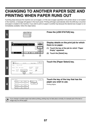 Page 41257
CHANGING TO ANOTHER PAPER SIZE AND 
PRINTING WHEN PAPER RUNS OUT
If printing stops because the machine ran out of paper, or if the size of paper specified in the printer driver is not loaded 
in the machine, a message will appear in the touch panel. Printing will begin automatically when the [OK] key is touched 
and paper is loaded in the machine. If you wish to print on paper in another tray because the desired size of paper is not 
immediately available, follow the steps below.
1
Press the [JOB...