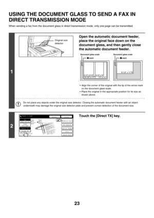 Page 43923
USING THE DOCUMENT GLASS TO SEND A FAX IN 
DIRECT TRANSMISSION MODE
When sending a fax from the document glass in direct transmission mode, only one page can be transmitted.
1
Open the automatic document feeder, 
place the original face down on the 
document glass, and then gently close 
the automatic document feeder.
 Align the corner of the original with the tip of the arrow mark 
on the document glass scale.
 Place the original in the appropriate position for its size as 
shown above.
Do not...