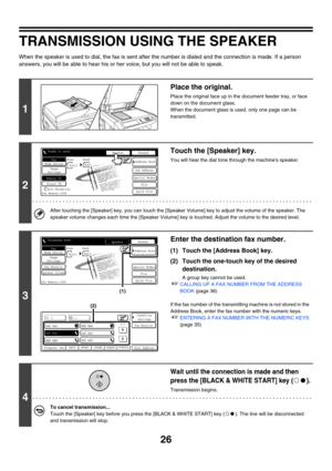 Page 44226
TRANSMISSION USING THE SPEAKER
When the speaker is used to dial, the fax is sent after the number is dialed and the connection is made. If a person 
answers, you will be able to hear his or her voice, but you will not be able to speak.
1
Place the original.
Place the original face up in the document feeder tray, or face 
down on the document glass.
When the document glass is used, only one page can be 
transmitted.
2
Touch the [Speaker] key.
You will hear the dial tone through the machines speaker....