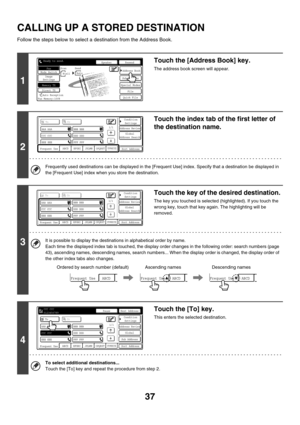 Page 45337
CALLING UP A STORED DESTINATION
Follow the steps below to select a destination from the Address Book.
1
Touch the [Address Book] key.
The address book screen will appear.
2
Touch the index tab of the first letter of 
the destination name.
Frequently used destinations can be displayed in the [Frequent Use] index. Specify that a destination be displayed in 
the [Frequent Use] index when you store the destination.
3
Touch the key of the desired destination.
The key you touched is selected (highlighted)....