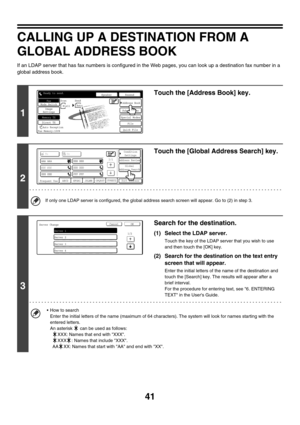 Page 45741
CALLING UP A DESTINATION FROM A 
GLOBAL ADDRESS BOOK
If an LDAP server that has fax numbers is configured in the Web pages, you can look up a destination fax number in a 
global address book.
1
Touch the [Address Book] key.
2
Touch the [Global Address Search] key.
If only one LDAP server is configured, the global address search screen will appear. Go to (2) in step 3.
3
Search for the destination.
(1) Select the LDAP server.
Touch the key of the LDAP server that you wish to use 
and then touch the...