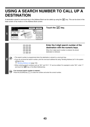 Page 45943
USING A SEARCH NUMBER TO CALL UP A 
DESTINATION
A destination stored in one-touch key in the Address Book can be called up using the   key. This can be done in the 
base screen of fax mode or in the Address Book screen.
1
Touch the   key.
2
Enter the 3-digit search number of the 
destination with the numeric keys.
When the 3-digit search number is entered, the stored 
destination is retrieved.
 The search number is programmed when the destination is stored in a one-touch key.
 If you do not know the...