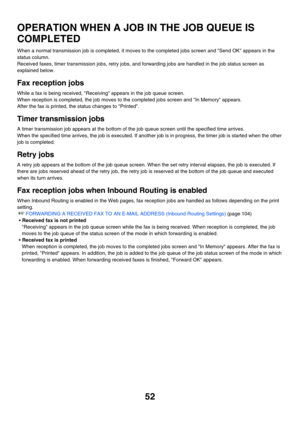 Page 46852
OPERATION WHEN A JOB IN THE JOB QUEUE IS 
COMPLETED
When a normal transmission job is completed, it moves to the completed jobs screen and Send OK appears in the 
status column.
Received faxes, timer transmission jobs, retry jobs, and forwarding jobs are handled in the job status screen as 
explained below.
Fax reception jobs
While a fax is being received, Receiving appears in the job queue screen.
When reception is completed, the job moves to the completed jobs screen and In Memory appears.
After the...