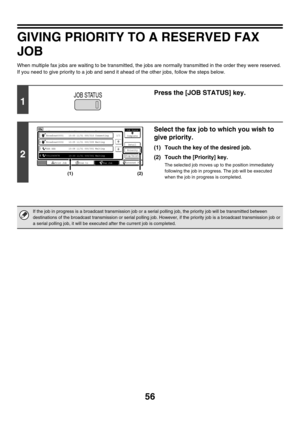 Page 47256
GIVING PRIORITY TO A RESERVED FAX 
JOB
When multiple fax jobs are waiting to be transmitted, the jobs are normally transmitted in the order they were reserved. 
If you need to give priority to a job and send it ahead of the other jobs, follow the steps below.
1
Press the [JOB STATUS] key.
2
Select the fax job to which you wish to 
give priority.
(1) Touch the key of the desired job.
(2) Touch the [Priority] key.
The selected job moves up to the position immediately 
following the job in progress. The...