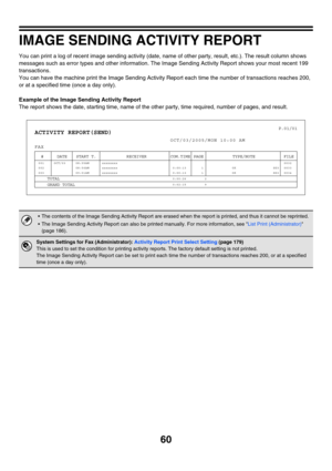 Page 47660
IMAGE SENDING ACTIVITY REPORT
You can print a log of recent image sending activity (date, name of other party, result, etc.). The result column shows 
messages such as error types and other information. The Image Sending Activity Report shows your most recent 199 
transactions.
You can have the machine print the Image Sending Activity Report each time the number of transactions reaches 200, 
or at a specified time (once a day only).
Example of the Image Sending Activity Report
The report shows the...