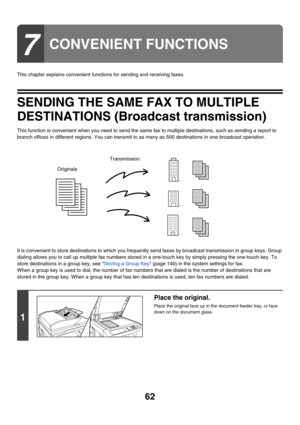 Page 47862
This chapter explains convenient functions for sending and receiving faxes.
SENDING THE SAME FAX TO MULTIPLE 
DESTINATIONS (Broadcast transmission)
This function is convenient when you need to send the same fax to multiple destinations, such as sending a report to 
branch offices in different regions. You can transmit to as many as 500 destinations in one broadcast operation.
It is convenient to store destinations to which you frequently send faxes by broadcast transmission in group keys. Group...