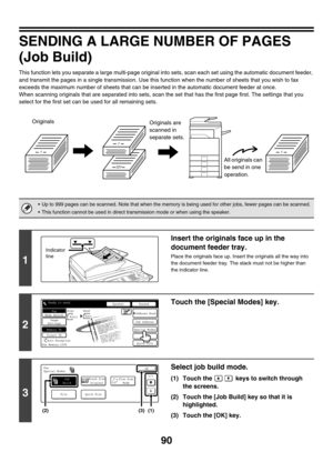 Page 50690
SENDING A LARGE NUMBER OF PAGES
(Job Build)
This function lets you separate a large multi-page original into sets, scan each set using the automatic document feeder, 
and transmit the pages in a single transmission. Use this function when the number of sheets that you wish to fax 
exceeds the maximum number of sheets that can be inserted in the automatic document feeder at once.
When scanning originals that are separated into sets, scan the set that has the first page first. The settings that you...