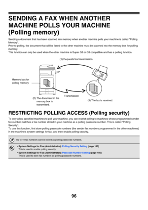 Page 51296
SENDING A FAX WHEN ANOTHER 
MACHINE POLLS YOUR MACHINE
(Polling memory)
Sending a document that has been scanned into memory when another machine polls your machine is called Polling 
Memory.
Prior to polling, the document that will be faxed to the other machine must be scanned into the memory box for polling 
memory.
This function can only be used when the other machine is Super G3 or G3 compatible and has a polling function.
RESTRICTING POLLING ACCESS (Polling security)
To only allow specified...