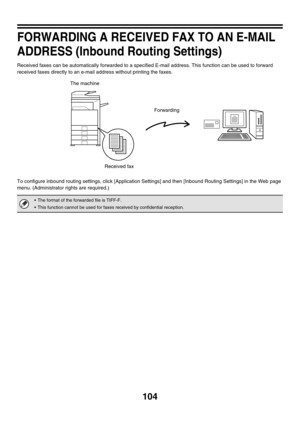 Page 520104
FORWARDING A RECEIVED FAX TO AN E-MAIL 
ADDRESS (Inbound Routing Settings)
Received faxes can be automatically forwarded to a specified E-mail address. This function can be used to forward 
received faxes directly to an e-mail address without printing the faxes.
To configure inbound routing settings, click [Application Settings] and then [Inbound Routing Settings] in the Web page 
menu. (Administrator rights are required.)
 The format of the forwarded file is TIFF-F.
 This function cannot be used...