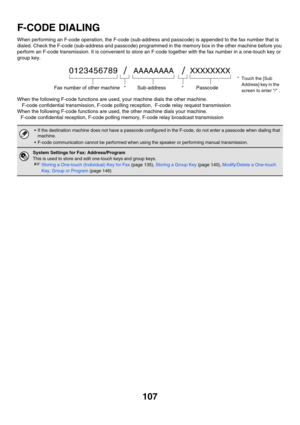 Page 523107
F-CODE DIALING
When performing an F-code operation, the F-code (sub-address and passcode) is appended to the fax number that is 
dialed. Check the F-code (sub-address and passcode) programmed in the memory box in the other machine before you 
perform an F-code transmission. It is convenient to store an F-code together with the fax number in a one-touch key or 
group key. 
When the following F-code functions are used, your machine dials the other machine.
F-code confidential transmission, F-code...