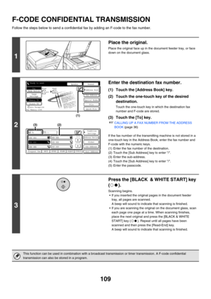 Page 525109
F-CODE CONFIDENTIAL TRANSMISSION
Follow the steps below to send a confidential fax by adding an F-code to the fax number.
1
Place the original.
Place the original face up in the document feeder tray, or face 
down on the document glass.
2
Enter the destination fax number.
(1) Touch the [Address Book] key.
(2) Touch the one-touch key of the desired 
destination.
Touch the one-touch key in which the destination fax 
number and F-code are stored.
(3) Touch the [To] key.
☞CALLING UP A FAX NUMBER FROM THE...