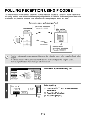 Page 528112
POLLING RECEPTION USING F-CODES
This function enables your machine to call another machine and initiate reception of a fax stored in an F-code memory 
box (polling memory) in the other machine. During the polling operation, your machine must correctly specify the F-code 
(sub-address and passcode) configured in the other machine or polling reception will not take place.
 Verify the F-code (sub-address and passcode) of the memory box in the other machine before you perform F-code polling 
reception....