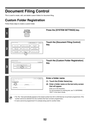 Page 5452
Document Filing Control
This is used to create, edit, and delete custom folders for document filing.
Custom Folder Registration
Follow these steps to create a custom folder.
1
Press the [SYSTEM SETTINGS] key.
2
Touch the [Document Filing Control] 
key.
3
Touch the [Custom Folder Registration] 
key.
4
Enter a folder name.
(1) Touch the [Folder Name] key.
(2) Enter a folder name on the text entry screen 
that will appear.
Enter up to 28 characters.
For the procedure for entering text, see 6. ENTERING...