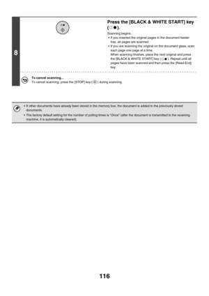 Page 532116
8
Press the [BLACK & WHITE START] key 
().
Scanning begins.
 If you inserted the original pages in the document feeder 
tray, all pages are scanned.
 If you are scanning the original on the document glass, scan 
each page one page at a time.
When scanning finishes, place the next original and press 
the [BLACK & WHITE START] key ( ). Repeat until all 
pages have been scanned and then press the [Read-End] 
key.
To cancel scanning...
To cancel scanning, press the [STOP] key ( ) during scanning.
 If...