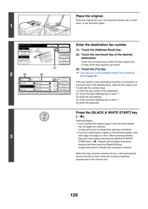 Page 536120
1
Place the original.
Place the original face up in the document feeder tray, or face 
down on the document glass.
2
Enter the destination fax number.
(1) Touch the [Address Book] key.
(2) Touch the one-touch key of the desired 
destination.
Touch the one-touch key in which the fax number and 
F-code of the relay machine are stored.
(3) Touch the [To] key.
☞CALLING UP A FAX NUMBER FROM THE ADDRESS 
BOOK (page 36)
If the fax number of the transmitting machine is not stored in a 
one-touch key in the...