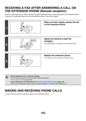 Page 539123
RECEIVING A FAX AFTER ANSWERING A CALL ON 
THE EXTENSION PHONE (Remote reception)
Follow the steps below if you need to start fax reception after answering a call and speaking on the extension phone.
If you are on a pulse-dial (rotary) line, set the extension phone to issue tone signals.
MAKING AND RECEIVING PHONE CALLS
You can make and receive calls like normal on your extension phone.
1
When you hear ringing, answer the call 
on the extension phone.
2
Signal the machine to start fax 
reception....