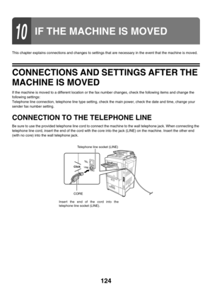 Page 540124
This chapter explains connections and changes to settings that are necessary in the event that the machine is moved.
CONNECTIONS AND SETTINGS AFTER THE 
MACHINE IS MOVED
If the machine is moved to a different location or the fax number changes, check the following items and change the 
following settings:
Telephone line connection, telephone line type setting, check the main power, check the date and time, change your 
sender fax number setting.
CONNECTION TO THE TELEPHONE LINE
Be sure to use the...