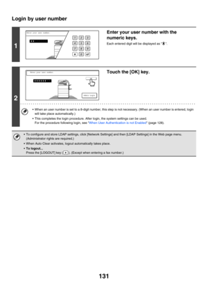 Page 547131
Login by user number
1
Enter your user number with the 
numeric keys.
Each entered digit will be displayed as  .
2
Touch the [OK] key.
 When an user number is set to a 8-digit number, this step is not necessary. (When an user number is entered, login 
will take place automatically.)
 This completes the login procedure. After login, the system settings can be used.
For the procedure following login, see When User Authentication is not Enabled (page 128).
 To configure and store LDAP settings, click...