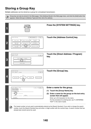 Page 556140
Storing a Group Key
Multiple addresses can be stored as a group for a broadcast transmission.
Group key can also be stored in the Web pages. Click [Address Book] in the Web page menu, and click the [Add] button that 
appears. Select [Group] in [Address Type] and then store the address.
1
Press the [SYSTEM SETTINGS] key.
2
Touch the [Address Control] key.
3
Touch the [Direct Address / Program] 
key.
4
Touch the [Group] key.
5
Enter a name for the group.
(1) Touch the [Group Name] key.
(2) Enter a name...