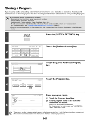 Page 560144
Storing a Program
If you frequently use the same settings and/or functions to transmit to the same destination or destinations, the settings and 
destinations can be stored in a program. This allows the settings and destinations to be selected by simply selecting the program.
 The following settings can be stored in programs.
Destinations: One-touch keys, group keys, search numbers
Image settings: Resolution, Exposure
Special modes: Polling reception, Erase, Dual Page Scan, 2in1.
F-code...