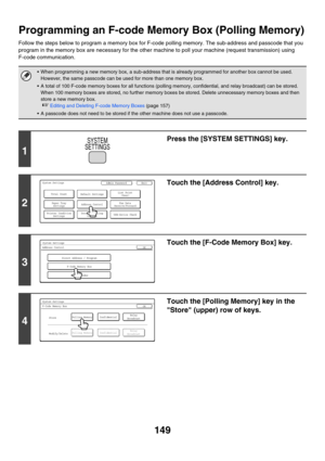 Page 565149
Programming an F-code Memory Box (Polling Memory)
Follow the steps below to program a memory box for F-code polling memory. The sub-address and passcode that you 
program in the memory box are necessary for the other machine to poll your machine (request transmission) using 
F-code communication.
 When programming a new memory box, a sub-address that is already programmed for another box cannot be used. 
However, the same passcode can be used for more than one memory box.
 A total of 100 F-code...