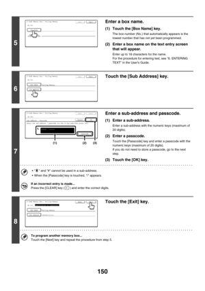 Page 566150
5
Enter a box name.
(1) Touch the [Box Name] key.
The box number (No.) that automatically appears is the 
lowest number that has not yet been programmed.
(2) Enter a box name on the text entry screen 
that will appear.
Enter up to 18 characters for the name.
For the procedure for entering text, see 6. ENTERING 
TEXT in the Users Guide.
6
Touch the [Sub Address] key.
7
Enter a sub-address and passcode.
(1) Enter a sub-address.
Enter a sub-address with the numeric keys (maximum of 
20 digits).
(2)...