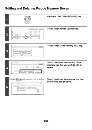 Page 573157
Editing and Deleting F-code Memory Boxes
1
Press the [SYSTEM SETTINGS] key.
2
Touch the [Address Control] key.
3
Touch the [F-Code Memory Box] key.
4
Touch the key of the function of the 
memory box that you wish to edit or 
delete.
5
Example: Editing/deleting a memory box for polling 
memoryTouch the key of the memory box that 
you wish to edit or delete.
SYSTEM
SETTINGS
System SettingsAdmin Password
Default SettingsTotal Count
Address Control
Exit
List Print
(User)
Fax Data
Receive/Forward...