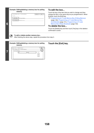 Page 574158
6
Example: Editing/deleting a memory box for polling 
memoryTo edit the box...
Touch the key of the item that you wish to change and then 
change the item in the same way as you programmed it. When 
finished, touch the [Exit] key.
☞Programming an F-code Memory Box (Polling Memory) 
(page 149), Programming an F-code Memory Box 
(Confidential) (page 151), Programming an F-code 
Memory Box (Relay Broadcast) (page 154)
To delete the box...
Touch the [Delete] key and then touch [Yes] key in the deletion...