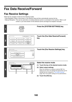 Page 576160
Fax Data Receive/Forward
Fax Receive Settings
Select the fax reception mode from the following modes
 Auto Reception: When a call comes in, the machine rings and then automatically receives the fax.
 Manual Reception: This can be used when an existing extension phone is connected to the machine. When a call 
comes in, you must answer on the extension phone and begin fax reception manually.
1
Press the [SYSTEM SETTINGS] key.
2
Touch the [Fax Data Receive/Forward] 
key.
3
Touch the [Fax Receive...