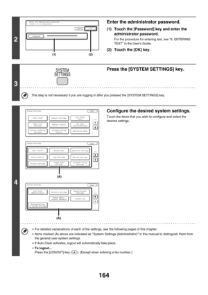 Page 580164
2
Enter the administrator password.
(1) Touch the [Password] key and enter the 
administrator password.
For the procedure for entering text, see 6. ENTERING 
TEXT in the Users Guide.
(2) Touch the [OK] key.
3
Press the [SYSTEM SETTINGS] key.
This step is not necessary if you are logging in after you pressed the [SYSTEM SETTINGS] key.
4
Configure the desired system settings.
Touch the items that you wish to configure and select the 
desired settings.
 For detailed explanations of each of the...