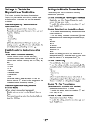 Page 593177
Settings to Disable the 
Registration of Destination
This is used to prohibit the storing of destinations. 
Storing from the machine, storing from the Web page, 
and storing from a computer can each be separately 
prohibited.
Disable Registering Destination from 
Operation Panel 
Disables address control from the machine.
To use this setting, select the desired items   and 
touch the [OK] key.
Group
E-mail
 Internet Fax
Fax
(When the [Select/Cancel All] key is touched, all 
settings become  ....