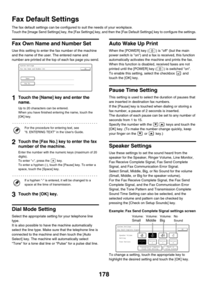 Page 594178
Fax Default Settings
The fax default settings can be configured to suit the needs of your workplace.
Touch the [Image Send Settings] key, the [Fax Settings] key, and then the [Fax Default Settings] key to configure the settings.
Fax Own Name and Number Set
Use this setting to enter the fax number of the machine 
and the name of the user. The entered name and 
number are printed at the top of each fax page you send.
1Touch the [Name] key and enter the 
name.
Up to 20 characters can be entered.
When...