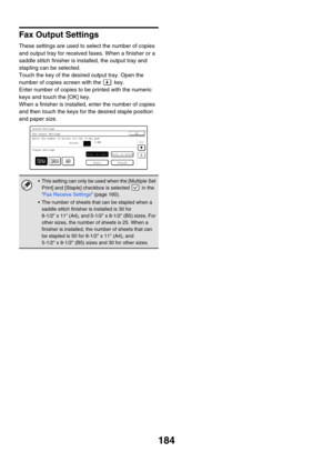 Page 600184
Fax Output Settings
These settings are used to select the number of copies 
and output tray for received faxes. When a finisher or a 
saddle stitch finisher is installed, the output tray and 
stapling can be selected.
Touch the key of the desired output tray. Open the 
number of copies screen with the   key.
Enter number of copies to be printed with the numeric 
keys and touch the [OK] key.
When a finisher is installed, enter the number of copies 
and then touch the keys for the desired staple...