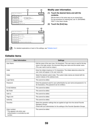 Page 6159
Editable items
4
Modify user information.
(1) Touch the desired items and edit the 
contents.
Edit the items in the same way as you stored them.
For the procedure for entering text, see 6. ENTERING 
TEXT in the Users Guide.
(2) Touch the [Exit] key.
For detailed explanations of each of the settings, see Editable items.
User InformationSettings
User NameEdit the name of the user (max. 32 characters). This user name is used for the key 
name in the login screen, the document filing user name and the...