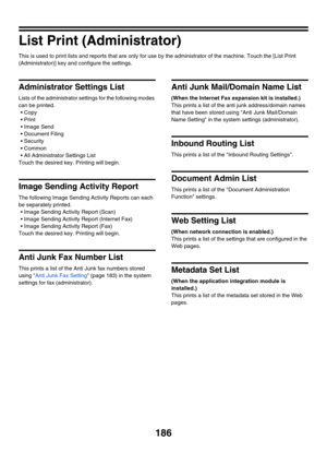 Page 602186
List Print (Administrator)
This is used to print lists and reports that are only for use by the administrator of the machine. Touch the [List Print 
(Administrator)] key and configure the settings.
Administrator Settings List
Lists of the administrator settings for the following modes 
can be printed.
 Copy
Print
 Image Send
 Document Filing
 Security
Common
 All Administrator Settings List
Touch the desired key. Printing will begin.
Image Sending Activity Report
The following Image Sending...