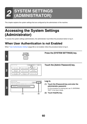 Page 6260
This chapter explains the system settings that are configured by the administrator of the machine.
Accessing the System Settings 
(Administrator)
To access the system settings (administrator), the administrator must follow the procedure below to log in.
When User Authentication is not Enabled
When User Authentication Setting (page 80) is not enabled, follow the procedure below to log in.
2
SYSTEM SETTINGS 
(ADMINISTRATOR)
1
Press the [SYSTEM SETTINGS] key.
2
Touch the [Admin Password] key.
3
Log in....